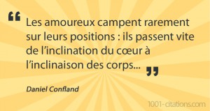 Citation de Daniel Confland : Les amoureux campent rarement sur leurs positions : ils passent vite de l’inclination du cœur à l’inclinaison des corps...